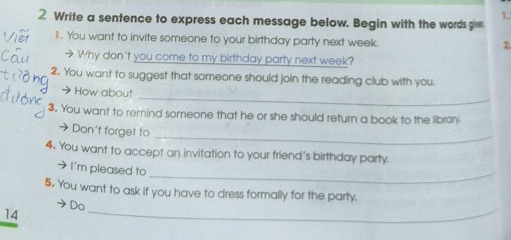 Write a sentence to express each message below. Begin with the words give 
11 . You want to invite someone to your birthday party next week. 
2. 
> Why don't you come to my birthday party next week? 
2. You want to suggest that someone should join the reading club with you. 
_ 
→ How about 
3. You want to remind someone that he or she should return a book to the library 
_ 
→ Don't forget to 
4. You want to accept an invitation to your friend's birthday party. 
I'm pleased to_ 
5. You want to ask if you have to dress formally for the party. 
Do 
14 
_