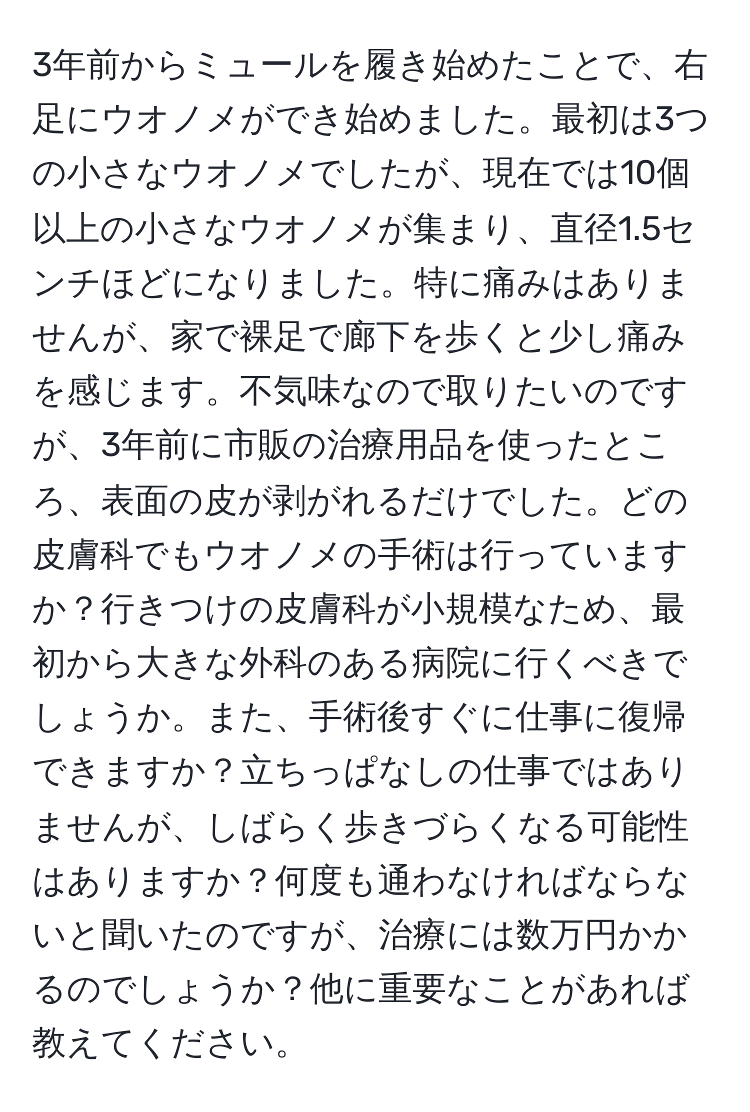 3年前からミュールを履き始めたことで、右足にウオノメができ始めました。最初は3つの小さなウオノメでしたが、現在では10個以上の小さなウオノメが集まり、直径1.5センチほどになりました。特に痛みはありませんが、家で裸足で廊下を歩くと少し痛みを感じます。不気味なので取りたいのですが、3年前に市販の治療用品を使ったところ、表面の皮が剥がれるだけでした。どの皮膚科でもウオノメの手術は行っていますか？行きつけの皮膚科が小規模なため、最初から大きな外科のある病院に行くべきでしょうか。また、手術後すぐに仕事に復帰できますか？立ちっぱなしの仕事ではありませんが、しばらく歩きづらくなる可能性はありますか？何度も通わなければならないと聞いたのですが、治療には数万円かかるのでしょうか？他に重要なことがあれば教えてください。