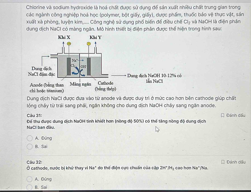 Chlorine và sodium hydroxide là hoá chất được sử dụng để sản xuất nhiều chất trung gian trong
các ngành công nghiệp hoá học (polymer, bột giấy, giấy), dược phẩm, thuốc bảo vệ thực vật, sản
xuất xà phòng, luyện kim,.... Công nghệ sử dụng phố biến đế điều chế Cl_2 và NaOH là điện phân
dung dịch NaCl có màng ngăn. Mô hình thiết bị điện phân được thể hiện trong hình sau:
Dung dịch NaCI được đưa vào từ anode và được duỳ trì ở mức cao hơn bên cathode giúp chất
lỏng chảy từ trái sang phải, ngăn không cho dung dịch NaOH chảy sang ngăn anode.
Câu 31: Đánh dấu
Để thu được dung dịch NaOH tinh khiết hơn (nồng độ 50%) có thể tăng nồng độ dung dịch
NaCl ban đầu.
A. Đúng
B. Sai
Câu 32: Đánh dấu
Ở cathode, nước bị khử thay vì Na* do thế điện cực chuẩn của cặp 2| /H_2 cao hơn va */Na.
A. Đúng
B. Sai