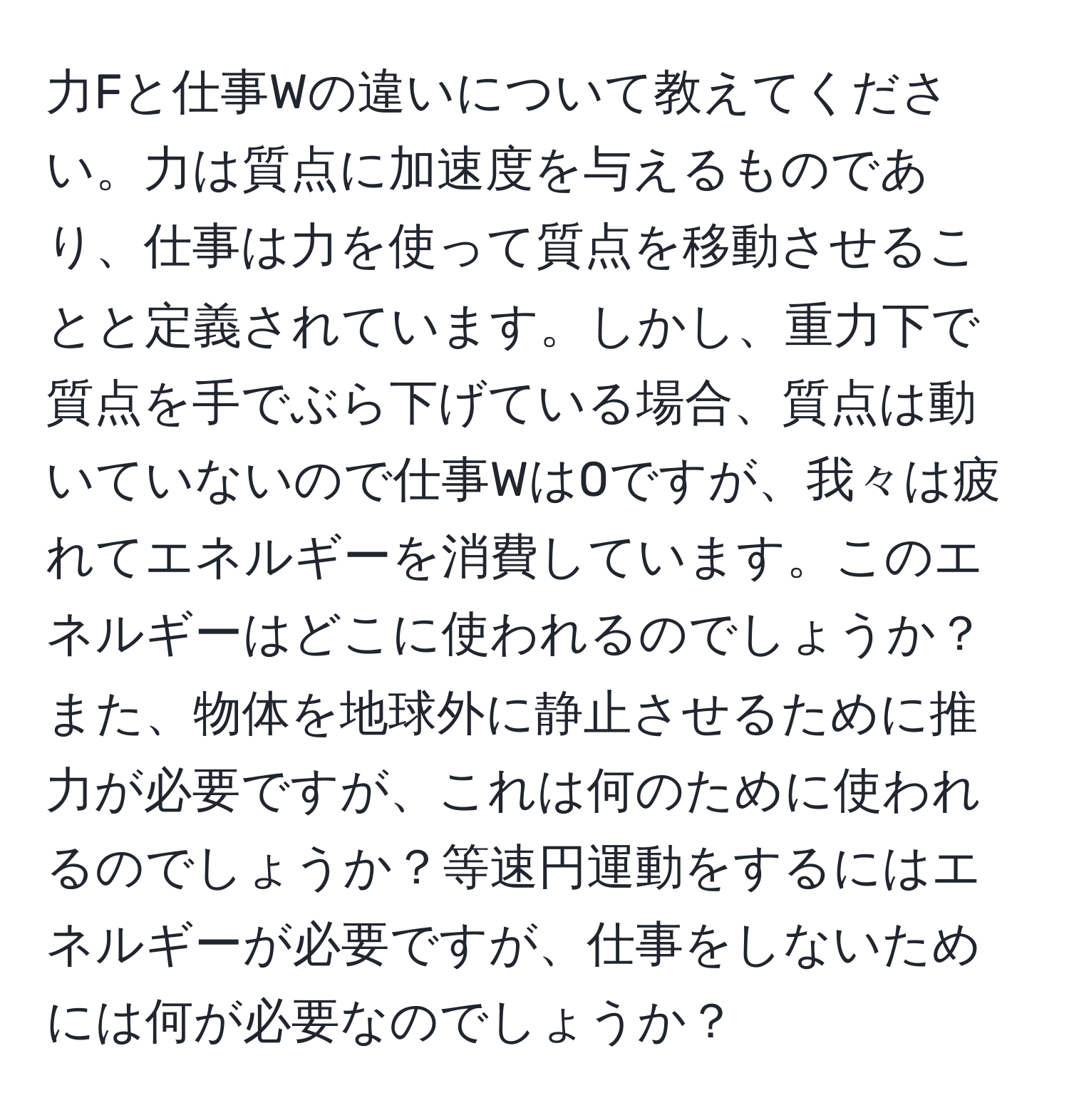 力Fと仕事Wの違いについて教えてください。力は質点に加速度を与えるものであり、仕事は力を使って質点を移動させることと定義されています。しかし、重力下で質点を手でぶら下げている場合、質点は動いていないので仕事Wは0ですが、我々は疲れてエネルギーを消費しています。このエネルギーはどこに使われるのでしょうか？また、物体を地球外に静止させるために推力が必要ですが、これは何のために使われるのでしょうか？等速円運動をするにはエネルギーが必要ですが、仕事をしないためには何が必要なのでしょうか？