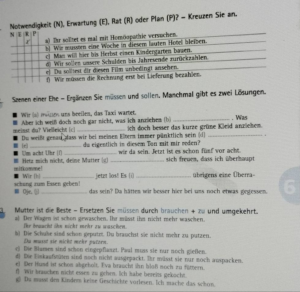 Notwendigkeit (N), Erwartung (E), Rat (R) oder Plan (P)? - Kreuzen Sie an.
Szenen einer Ehe - Ergänzen Sie müssen und sollen. Manchmal gibt es zwei Lösungen.
Wir (a) mwiren uns beeilen, das Taxi wartet.
Aber ich weiß doch noch gar nicht, was ich anziehen (b) _. Was
meinst du? Vielleicht (c) _ich doch besser das kurze grüne Kleid anziehen.
Du weißt genau dass wir bei meinen Eltern immer pünktlich sein (d)_
e _du eigentlich in diesem Ton mit mir reden?
Um acht Uhr (f) _wir da sein. Jetzt ist es schon fünf vor acht.
Hetz mich nicht, deine Mutter (g) _sich freuen, dass ich überhaupt
mitkomme!
Wir (h) _jetzt los! Es (i) _übrigens eine Überra-
schung zum Essen geben!
Oje, (j) _das sein? Da hätten wir besser hier bei uns noch etwas gegessen.
3 Mutter ist die Beste − Ersetzen Sie müssen durch brauchen + zu und umgekehrt.
a) Der Wagen ist schon gewaschen. Ihr müsst ihn nicht mehr waschen.
Ihr braucht ihn nicht mehr zu waschen.
b) Die Schuhe sind schon geputzt. Du brauchst sie nicht mehr zu putzen.
Du musst sie nicht mehr putzen.
c) Die Blumen sind schon eingepflanzt. Paul muss sie nur noch gießen.
d) Die Einkaufstüten sind noch nicht ausgepackt. Ihr müsst sie nur noch auspacken.
e) Der Hund ist schon abgeholt. Eva braucht ihn bloß noch zu füttern,
f) Wir brauchen nicht essen zu gehen. Ich habe bereits gekocht.
g) Du musst den Kindern keine Geschichte vorlesen. Ich mache das schon.