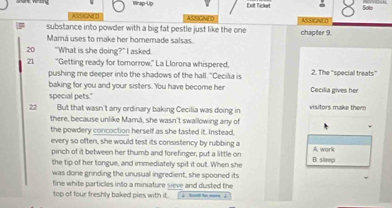 Wrap-Up Exit Ticket Solo INDIVIOUAL
8
ASSIGNED ASSIGNED ASSIGNED
substance into powder with a big fat pestle just like the one chapter 9.
Mamá uses to make her homemade salsas.
20 “What is she doing?” I asked.
21 "Getting ready for tomorrow," La Llorona whispered,
pushing me deeper into the shadows of the hall. "Cecilia is 2. The “special treats”
baking for you and your sisters. You have become her Cecilia gives her
special pets."
22 But that wasn't any ordinary baking Cecilia was doing in visitors make them
there, because unlike Mamá, she wasn't swallowing any of
the powdery concoction herself as she tasted it. Instead,
every so often, she would test its consistency by rubbing a
A. work
pinch of it between her thumb and forefinger, put a little on B. sleep
the tip of her tongue, and immediately spit it out. When she
was done grinding the unusual ingredient, she spooned its
fine white particles into a miniature sieve and dusted the
top of four freshly baked pies with it. ↓ Ganll for more