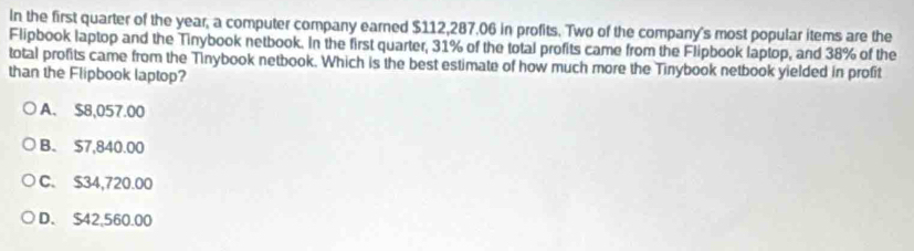 In the first quarter of the year, a computer company earned $112,287.06 in profits. Two of the company's most popular items are the
Flipbook laptop and the Tinybook netbook. In the first quarter, 31% of the total profits came from the Flipbook laptop, and 38% of the
total profits came from the Tinybook netbook. Which is the best estimate of how much more the Tinybook netbook yielded in profit
than the Flipbook laptop?
A. $8,057.00
B. $7,840.00
C. $34,720.00
D. $42,560.00