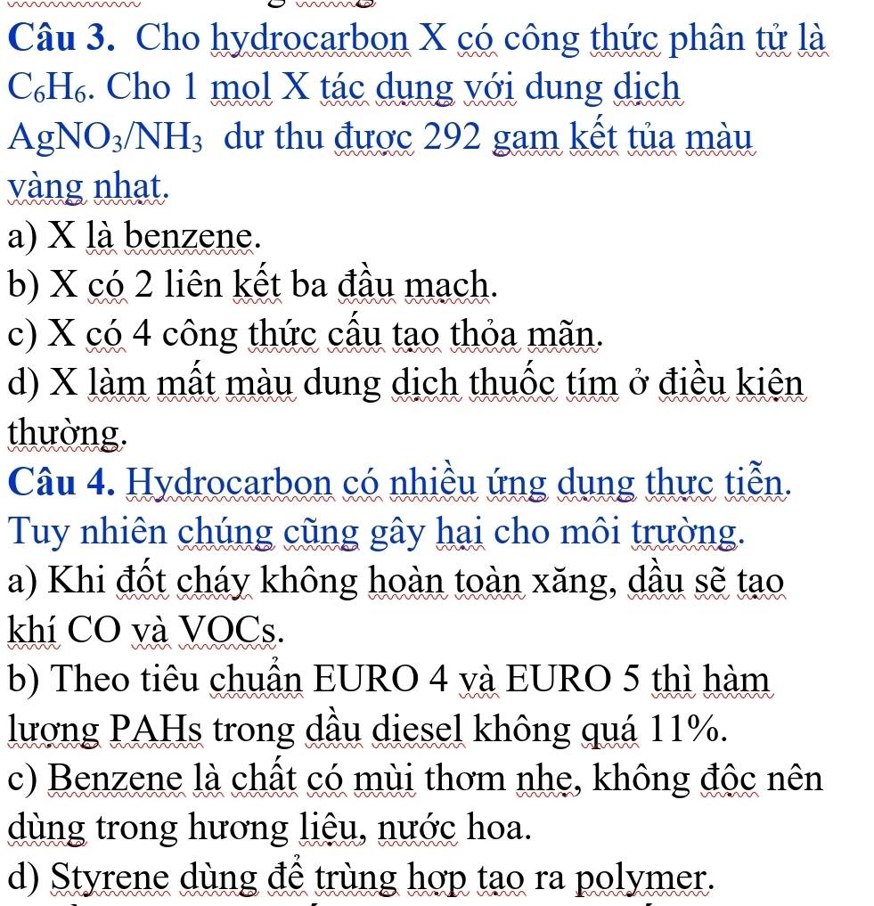 Cho hydrocarbon X có công thức phân tử là
 beginpmatrix endpmatrix H₆. Cho 1 mol X tác dụng với dung dịch
AgNO_3/NH_3 dư thu được 292 gam kết tủa màu
vàng nhat.
a) X là benzene.
b) X có 2 liên kết ba đầu mạch.
c) X có 4 công thức cấu tạo thỏa mãn.
d) X làm mất màu dung dịch thuốc tím ở điều kiên
thường.
Câu 4. Hydrocarbon có nhiều ứng dụng thực tiễn.
Tuy nhiên chúng cũng gây hại cho môi trường.
a) Khi đốt cháy không hoàn toàn xăng, dầu sẽ tạo
khí CO và VOCs.
b) Theo tiêu chuẩn EURO 4 và EURO 5 thì hàm
lượng PAHs trong dầu diesel không quá 11%.
c) Benzene là chất có mùi thơm nhe, không độc nên
dùng trong hương liệu, nước hoa.
d) Styrene dùng để trùng hợp tạo ra polymer.