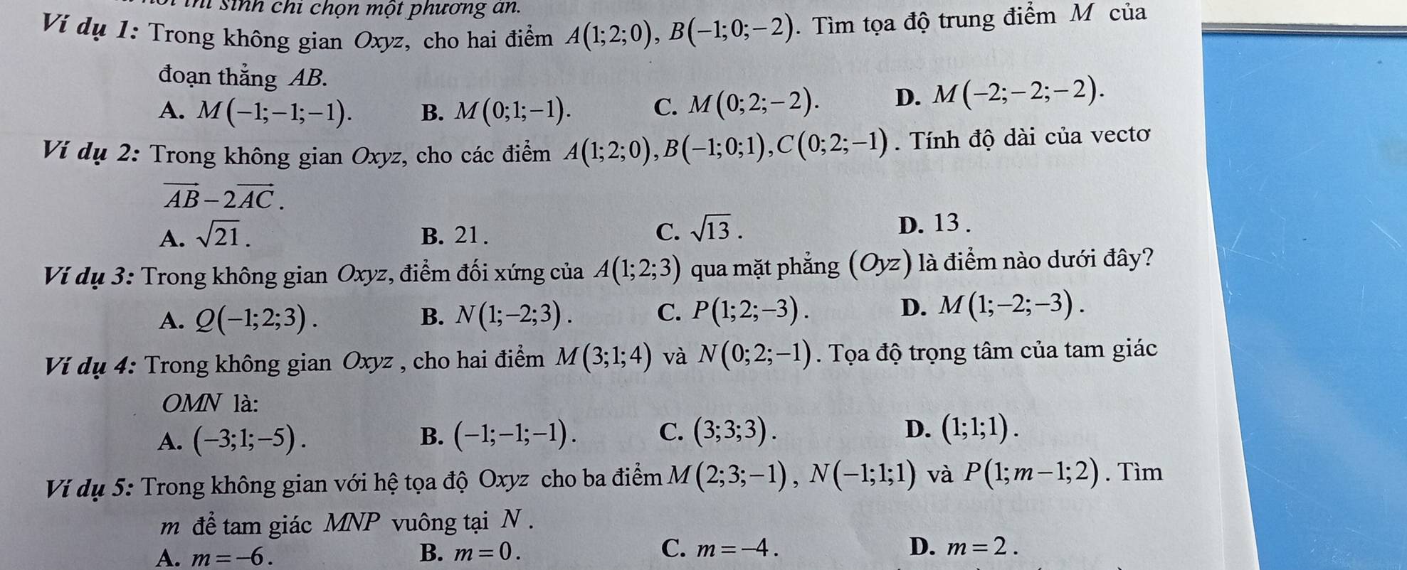 ihi sinh chi chọn một phương an.
Ví dụ 1: Trong không gian Oxyz, cho hai điểm A(1;2;0),B(-1;0;-2). Tìm tọa độ trung điểm M của
đoạn thẳng AB.
A. M(-1;-1;-1). B. M(0;1;-1). C. M(0;2;-2). D. M(-2;-2;-2).
Ví dụ 2: Trong không gian Oxyz, cho các điểm A(1;2;0),B(-1;0;1),C(0;2;-1). Tính độ dài của vectơ
vector AB-2vector AC.
A. sqrt(21). B. 21.
C. sqrt(13). D. 13 .
Ví dụ 3: Trong không gian Oxyz, điểm đối xứng của A(1;2;3) qua mặt phẳng (Oyz) là điểm nào dưới đây?
A. Q(-1;2;3). B. N(1;-2;3). C. P(1;2;-3). D. M(1;-2;-3).
Ví dụ 4: Trong không gian Oxyz , cho hai điểm M(3;1;4) và N(0;2;-1). Tọa độ trọng tâm của tam giác
OMN là:
A. (-3;1;-5). B. (-1;-1;-1). C. (3;3;3).
D. (1;1;1).
Ví dụ 5: Trong không gian với hệ tọa độ Oxyz cho ba điểm M(2;3;-1),N(-1;1;1) và P(1;m-1;2). Tìm
m để tam giác MNP vuông tại N .
A. m=-6. B. m=0. C. m=-4.
D. m=2.