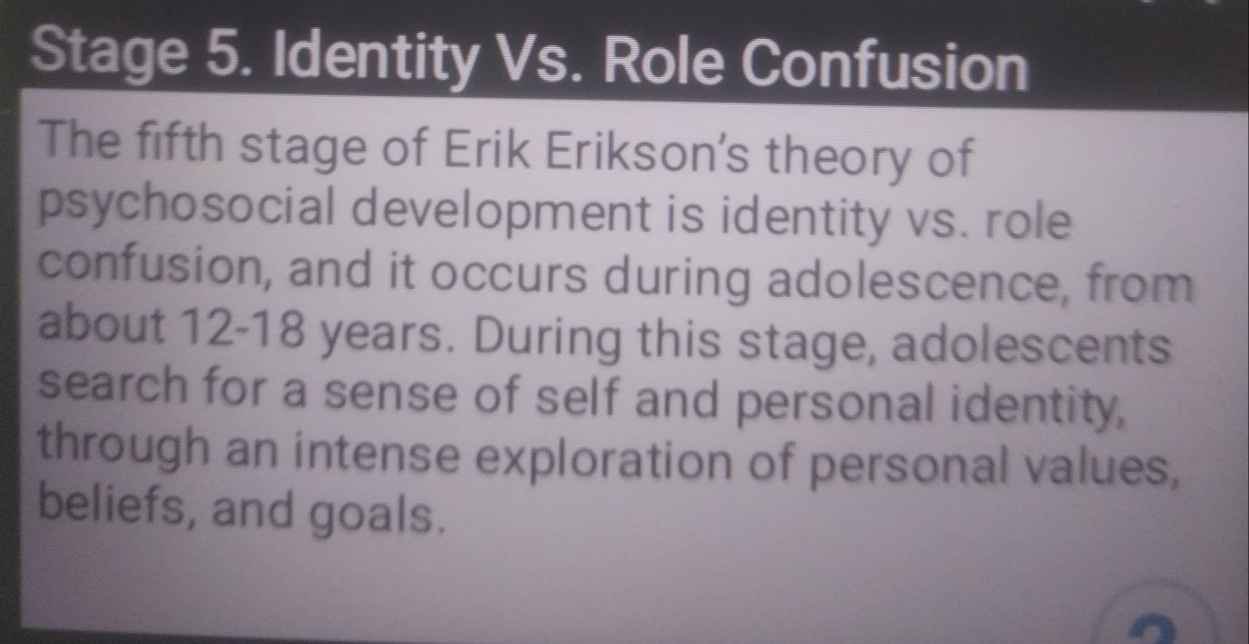 Stage 5. Identity Vs. Role Confusion 
The fifth stage of Erik Erikson's theory of 
psychosocial development is identity vs. role 
confusion, and it occurs during adolescence, from 
about 12-18 years. During this stage, adolescents 
search for a sense of self and personal identity, 
through an intense exploration of personal values, 
beliefs, and goals.