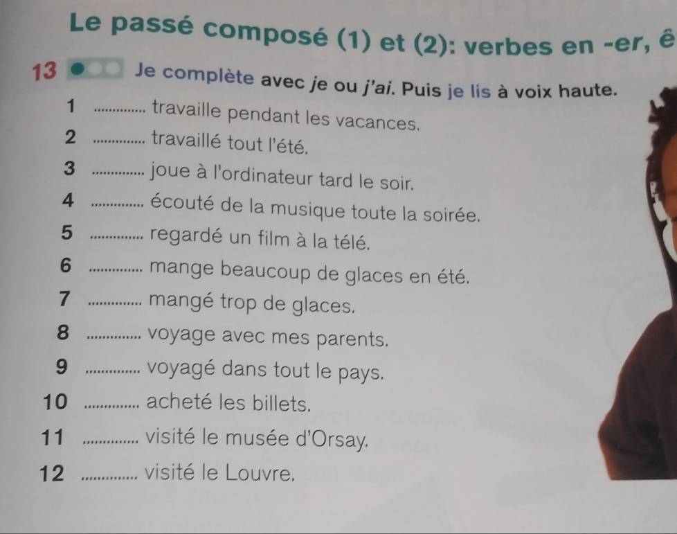 Le passé composé (1) et (2): verbes en -er, ê 
13 Je complète avec je ou j'ai. Puis je lis à voix haut 
_1 
travaille pendant les vacances. 
2 _travaillé tout l'été. 
3 _joue à l'ordinateur tard le soir. 
4 _écouté de la musique toute la soirée. 
5 _regardé un film à la télé. 
6 _mange beaucoup de glaces en été. 
7 _mangé trop de glaces. 
8 _voyage avec mes parents. 
9 _voyagé dans tout le pays. 
10 _acheté les billets. 
11 _visité le musée d'Orsay. 
12 _visité le Louvre.