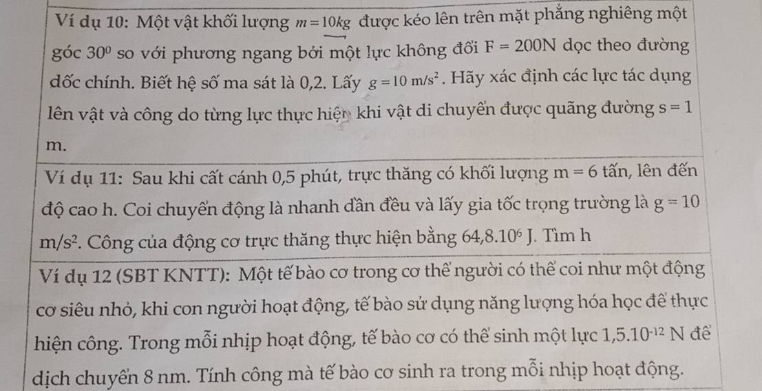 Ví dụ 10: Một vật khối lượng m=10kg được kéo lên trên mặt phắng nghiêng một 
góc 30° so với phương ngang bởi một lực không đổi F=200N dọc theo đường 
dốc chính. Biết hệ số ma sát là 0,2. Lấy g=10m/s^2. Hãy xác định các lực tác dụng 
lên vật và công do từng lực thực hiện khi vật di chuyển được quãng đường s=1
m. 
Ví dụ 11: Sau khi cất cánh 0, 5 phút, trực thăng có khối lượng m=6 t lấn, lên đến 
độ cao h. Coi chuyến động là nhanh đần đều và lấy gia tốc trọng trường là g=10
m/s^2. Công của động cơ trực thăng thực hiện bằng 64, 8.10^6J. Tìm h 
Ví dụ 12 (SBT KNTT): Một tế bào cơ trong cơ thể người có thể coi như một động 
cơ siêu nhỏ, khi con người hoạt động, tế bào sử dụng năng lượng hóa học để thực 
hiện công. Trong mỗi nhịp hoạt động, tế bào cơ có thể sinh một lực 1,5.10^(-12)N đe 
dịch chuyển 8 nm. Tính công mà tế bào cơ sinh ra trong mỗi nhịp hoạt động.