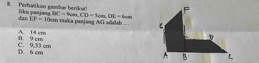 Perhatikan gambar berikut!
Jika panjang
dan EF=10cm BC=9cm, CD=5cm, DE=6cm
maka panjang AG adalah …
A. 14 cm
B. 9 cm
C. 9,33 cm
D. 6 cm