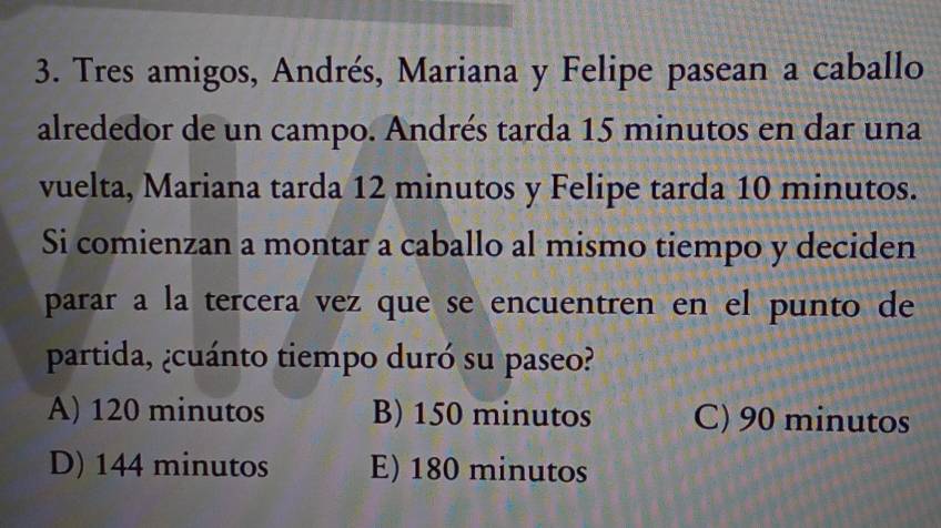 Tres amigos, Andrés, Mariana y Felipe pasean a caballo
alrededor de un campo. Andrés tarda 15 minutos en dar una
vuelta, Mariana tarda 12 minutos y Felipe tarda 10 minutos.
Si comienzan a montar a caballo al mismo tiempo y deciden
parar a la tercera vez que se encuentren en el punto de
partida, ¿cuánto tiempo duró su paseo?
A) 120 minutos B) 150 minutos C) 90 minutos
D) 144 minutos E) 180 minutos