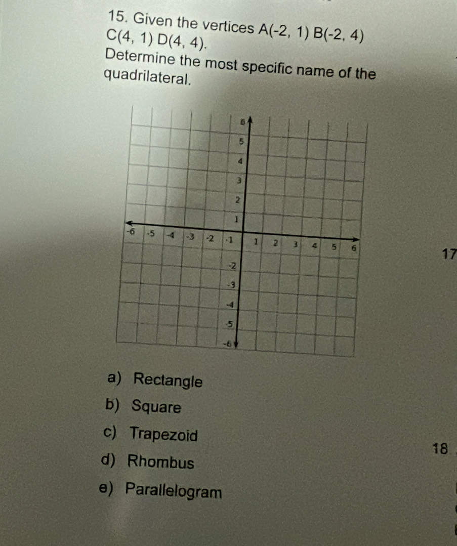 Given the vertices
C(4,1)D(4,4). A(-2,1) B(-2,4)
Determine the most specific name of the
quadrilateral.
17
a) Rectangle
b) Square
c) Trapezoid 18
d) Rhombus
e) Parallelogram