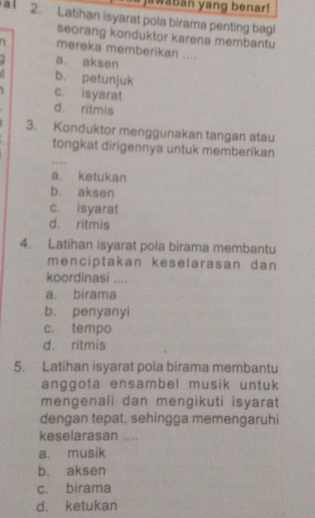 awaban yang benar!
2. Latihan isyarat pola birama penting bagi
seorang konduktor karena membantu
mereka memberikan ....
. a. aksen
b. petunjuk
c. isyarat
d. ritmis
3. Konduktor menggunakan tangan atau
tongkat dirigennya untuk memberikan
…
a. ketukan
b. aksen
c. isyarat
d. ritmis
4. Latihan isyarat pola birama membantu
menciptakan keselarasan dan 
koordinasi ....
a. birama
b. penyanyi
c. tempo
d. ritmis
5. Latihan isyarat pola birama membantu
anggota ensambel musik untuk
mengenali dan mengikuti isyarat
dengan tepat, sehingga memengaruhi
keselarasan ....
a. musik
b. aksen
c. birama
d. ketukan