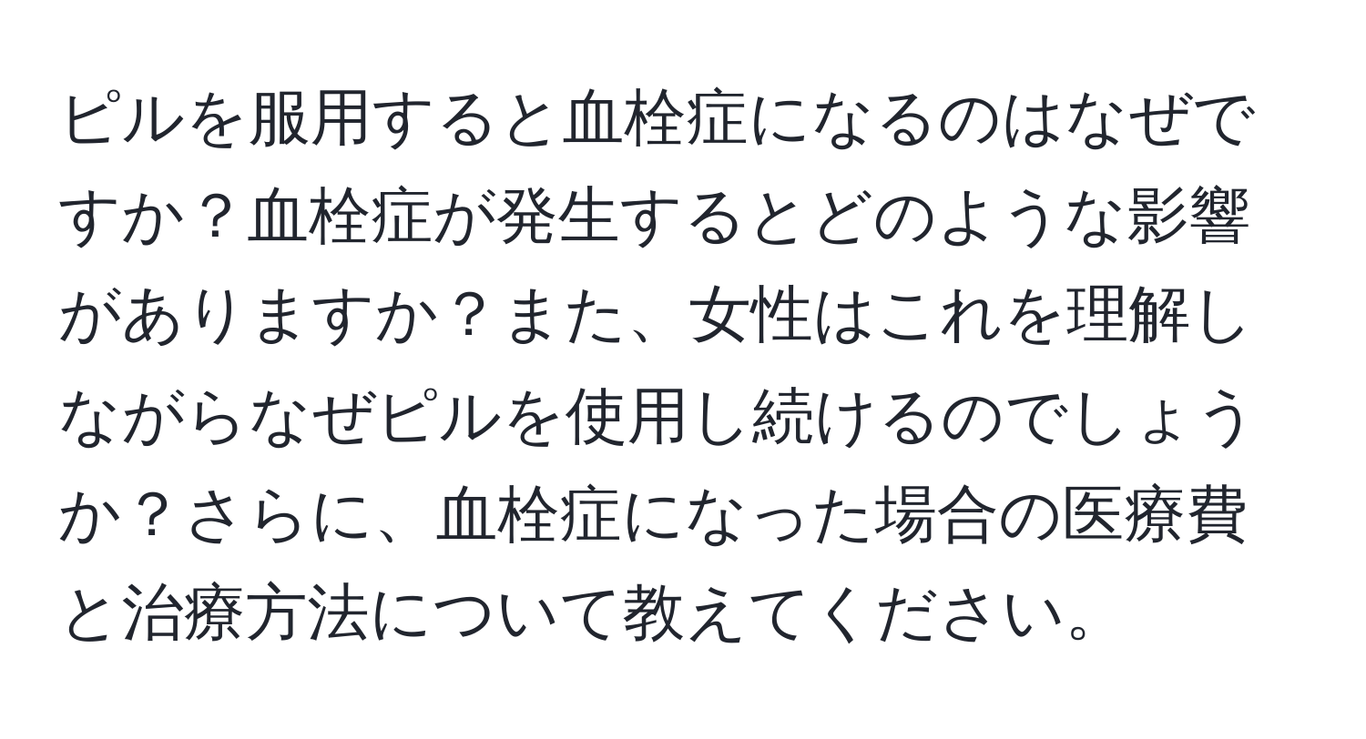 ピルを服用すると血栓症になるのはなぜですか？血栓症が発生するとどのような影響がありますか？また、女性はこれを理解しながらなぜピルを使用し続けるのでしょうか？さらに、血栓症になった場合の医療費と治療方法について教えてください。