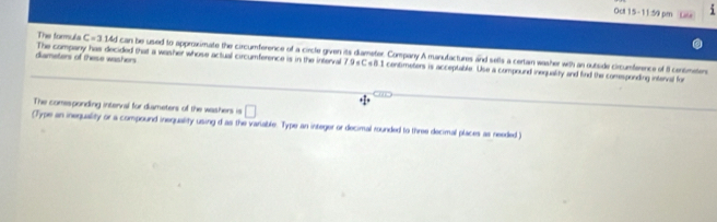 Oct 15-11:59 pm 
The formula C=3144 can be used to approximate the circumference of a circle given its diameter. Company A manufactures and sells a certan washer with an outside circumference of I censmeters 
dameters of these washers The company has decided that a washer whose actual circumference is in the interval 7.9 sC s8.1 contimeters is acceptable. Use a compound inequality and find the comesponding interval for 
The comesponding interval for diameters of the washers is □
(Type an inequality or a compound inequality using d as the variable. Type an integer or decimal rounded to three decimal places as needed )