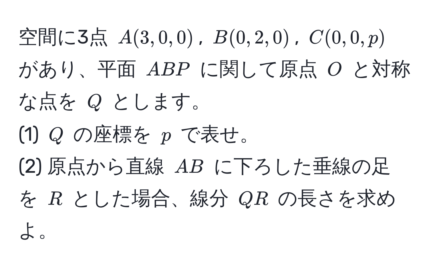 空間に3点 $A(3,0,0)$, $B(0,2,0)$, $C(0,0,p)$ があり、平面 $ABP$ に関して原点 $O$ と対称な点を $Q$ とします。  
(1) $Q$ の座標を $p$ で表せ。  
(2) 原点から直線 $AB$ に下ろした垂線の足を $R$ とした場合、線分 $QR$ の長さを求めよ。