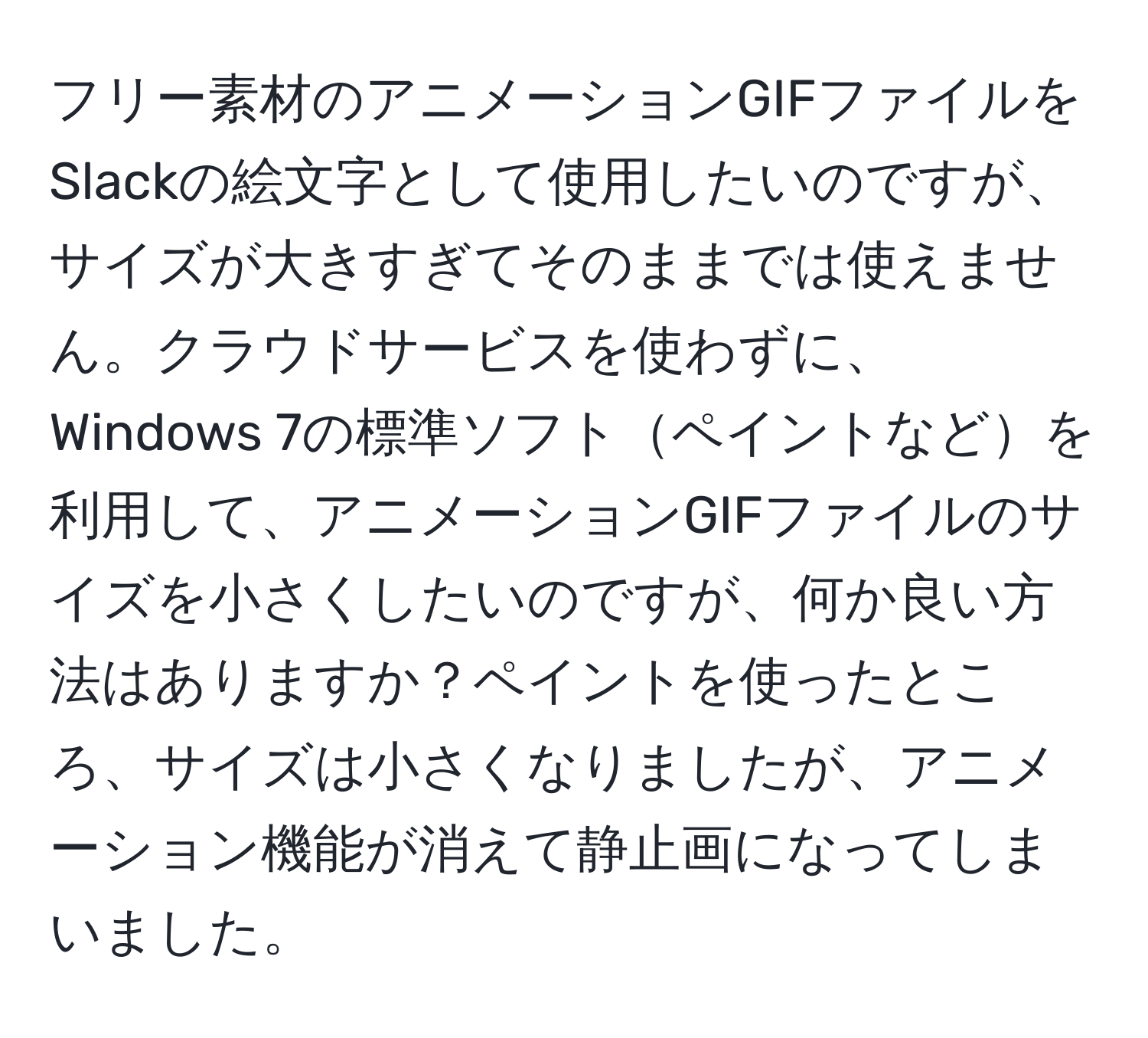 フリー素材のアニメーションGIFファイルをSlackの絵文字として使用したいのですが、サイズが大きすぎてそのままでは使えません。クラウドサービスを使わずに、Windows 7の標準ソフトペイントなどを利用して、アニメーションGIFファイルのサイズを小さくしたいのですが、何か良い方法はありますか？ペイントを使ったところ、サイズは小さくなりましたが、アニメーション機能が消えて静止画になってしまいました。