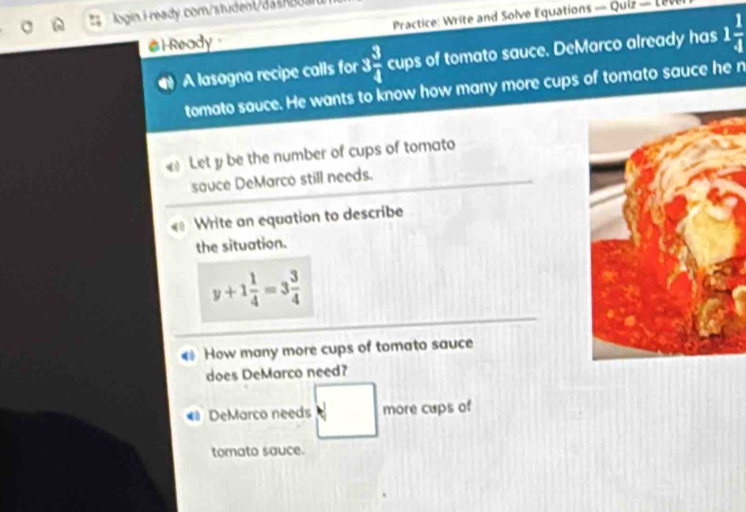 login i ready com/student/dashb 
# l Ready Practice: Write and Solve Equations — Quiz - L 
A lasagna recipe calls for 3 3/4  cups of tomato sauce. DeMarco already has 1 1/4 
tomato sauce. He wants to know how many more cups of tomato sauce he n 
Let y be the number of cups of tomato 
sauce DeMarco still needs. 
« Write an equation to describe 
the situation.
y+1 1/4 =3 3/4 
How many more cups of tomato sauce 
does DeMarco need? 
DeMarco needs more cups of 
tomato sauce.