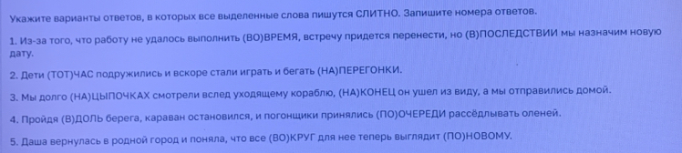 Укажите варианты ответов, вкоторых все выделенные слова лишутся СЛИΤНО. Залишите номера ответов.
1. Из-за того, что работу не удалось выполнить (ВΟ)ВΡΕМя, встречу лридется перенести, но (Β)ПоСлΕДСΤВИИ мы назначим новую
Дaтy.
2. Дети (ΤΟΤ)чАС подружились и вскоре стали играть и бегать (НА)ПΕΡΕгоΗΚИ.
3. Мыдолго (НА)ЦьΠОчΚАΧ смотреливслед уходяшему кораблюо, (НА)ΚΟΗΕЦ он ушел из виду, а мы отлравились домой.
4. Πройдя (Β)ДОль берега, караван остановился, и погоншики принялись (ΠΟ)ΟчΕΡΕДи расседлываτь оленей.
5. Даша вернулась в родной городи лоняла, что все (ВΟ)ΚΡΥΓ для нее телерь выглядит (ΠΟ)ΗΟΒΟΜΥ.