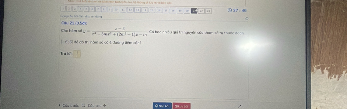 Nhác nhớ, Mối lần ban rời khải màn hình kểm tra, hệ thống sẽ luu lại và báo cáa
1 2 3 4 5 to 11 12 13 14 15 16 17 18 19 20 22 23 ④ 37:46
Dang cầu bối điện đúp án đúng 
① 
Càu 21(0.5d) : 
Cho hàm số y= (x-3)/x^3-3mx^2+(2m^2+1)x-m . Có bao nhiêu giá trị nguyên của tham số m thuộc đoan
[-6;6] đề đồ thị hàm số có 4 đường tiêm cận? 
Trả lời: □ 
* Câu trước □ Câu sau → Ở Nộp bài Lưu bài