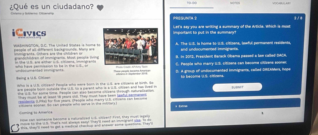 ¿Qué es un ciudadano?
TO-DO NOTES VOCABULARY
Civismo y Gobierno: Citizenship
PREGUNTA 2 2 / 8
Let's say you are writing a summary of the Article. Which is most
iCivicsimportant to put in the summary?
www.icivics.org
WASHINGTON, D.C. The United States is home tA. The U.S. is home to U.S. citizens, lawful permanent residents,
people of all different backgrounds. Many areand undocumented immigrants.
immigrants. Others are the children or
grandchildren of immigrants. Most people livingB. In 2012, President Barack Obama passed a law called DACA.
in the U.S. are either U.S. citizens, immigrants
who have permission to be in the U.S., orPhoto Credit:C. People who marry U.S. citizens can become citizens sooner.
undocumented immigrants. These people became American
Being a U.S. Citizen citizens in September 2018. D. A group of undocumented immigrants, called DREAMers, hope
to become U.S. citizens.
Who is a U.S. citizen? People who were born in the U.S. are citizens at birth. So
are people born outside the U.S. to a parent who is a U.S. citizen and has lived in SUBMIT
the U.S. for some time. People can also become citizens through naturalization.
They must be at least 18 years old. They must have been lawful permanent
residents (LPRs) for five years. (People who marry U.S. citizens can become
citizens sooner. So can people who serve in the military.) Extras
Coming to America
How can someone become a naturalized U.S. citizen? First, they must legally
move to the U.S. That's not always easy! They'll need an immigrant visa. To do
this, they'll need to get a medical checkup and answer some questions. They'll