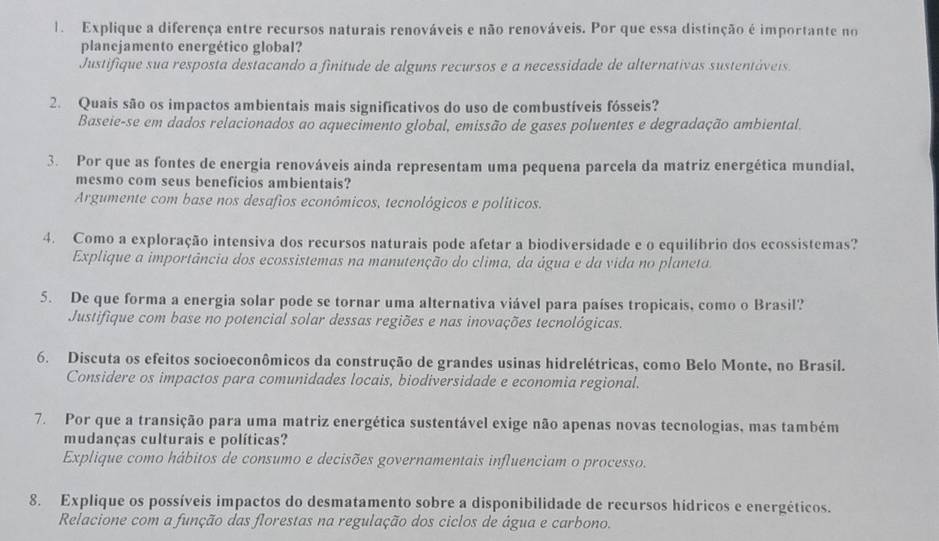 Explique a diferença entre recursos naturais renováveis e não renováveis. Por que essa distinção é importante no
planejamento energético global?
Justifique sua resposta destacando a finitude de alguns recursos e a necessidade de alternativas sustentáveis.
2. Quais são os impactos ambientais mais significativos do uso de combustíveis fósseis?
Baseie-se em dados relacionados ao aquecimento global, emissão de gases poluentes e degradação ambiental.
3. Por que as fontes de energia renováveis ainda representam uma pequena parcela da matriz energética mundial,
mesmo com seus beneficios ambientais?
Argumente com base nos desafios econômicos, tecnológicos e políticos.
4. Como a exploração intensiva dos recursos naturais pode afetar a biodiversidade e o equilíbrio dos ecossistemas?
Explique a importância dos ecossistemas na manutenção do clima, da água e da vida no planeta.
5. De que forma a energia solar pode se tornar uma alternativa viável para países tropicais, como o Brasil?
Justifique com base no potencial solar dessas regiões e nas inovações tecnológicas.
6. Discuta os efeitos socioeconômicos da construção de grandes usinas hidrelétricas, como Belo Monte, no Brasil.
Considere os impactos para comunidades locais, biodiversidade e economia regional.
7. Por que a transição para uma matriz energética sustentável exige não apenas novas tecnologias, mas também
mudanças culturais e políticas?
Explique como hábitos de consumo e decisões governamentais influenciam o processo.
8. Explique os possíveis impactos do desmatamento sobre a disponibilidade de recursos hídricos e energéticos.
Relacione com a função das florestas na regulação dos ciclos de água e carbono.