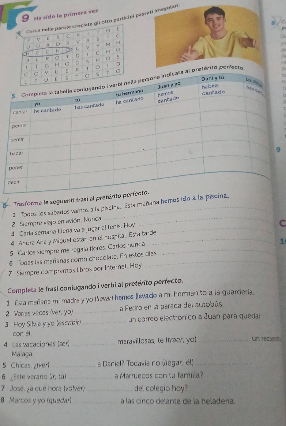 Ha sido la primera vez
to participi pa
/C
p
a
H
d
(fe
rá
n
is
Trasforma le seguenti frasi al pret
1 Todos los sábados vamos a la piscina. Esta mañana hemos ido a la
2 Siempre viajo en avión. Nunca
_
3 Cada semana Elena va a jugar al tenis. Hoy
4 Ahora Ana y Miguel están en el hospital. Esta tarde _C
5 Carlos siempre me regala flores. Carlos nunca_
1
6 Todas las mañanas como chocolate. En estos días
7 Siempre compramos libros por Internet. Hoy
Completa le frasi coniugando i verbi al pretérito perfecto.
1 Esta mañana mi madre y yo (llevar) hemos (levado a mi hermanito a la guarderia.
2 Varias veces (ver, yo) _a Pedro en la parada del autobús.
3 Hoy Silvia y yo (escribir)_ un correo electrónico a Juan para quedar
con él.
4 Las vacaciones (ser) _maravillosas, te (traer, yo)_
un recuedo 
Málaga.
5 Chicas, ¿(ver)_ a Daniel? Todavia no (llegar, él)_
6 ¿Este verano (ir, tú) _a Marruecos con tu familia?
7 José, ¿a qué hora (volver) _del colegio hoy?
8 Marcos y yo (quedar) _a las cinco delante de la heladería.