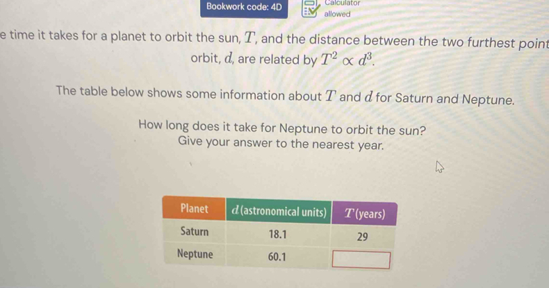 Bookwork code: 4D Calculator 
allowed 
e time it takes for a planet to orbit the sun, T, and the distance between the two furthest point 
orbit, d, are related by T^2alpha d^3. 
The table below shows some information about T and α for Saturn and Neptune. 
How long does it take for Neptune to orbit the sun? 
Give your answer to the nearest year.