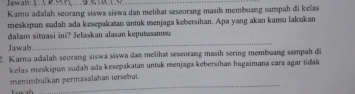 Jawab:_ 
Kamu adalah seorang siswa siswa dan melihat seseorang masih membuang sampah di kelas 
meskipun sudah ada kesepakatan untuk menjaga kebersihan. Apa yang akan kamu lakukan 
dalam situasi ini? Jelaskan alasan keputusanmu 
Jawab 
_ 
2. Kamu adalah seorang siswa siswa dan melihat seseorang masih sering membuang sampah di 
kelas meskipun sudah ada kesepakatan untuk menjaga kebersihan bagaimana cara agar tidak 
_ 
menimbulkan permasalahan tersebut. 
Jawab