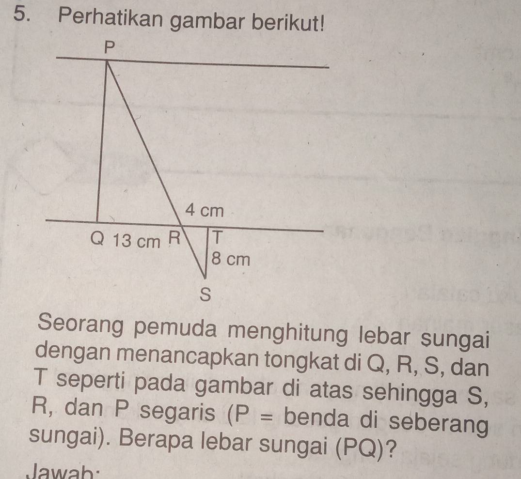 Perhatikan gambar berikut! 
Seorang pemuda menghitung lebar sungai 
dengan menancapkan tongkat di Q, R, S, dan 
T seperti pada gambar di atas sehingga S,
R, dan P segaris (P= benda di seberang 
sungai). Berapa lebar sungai (PQ)? 
Jawab: