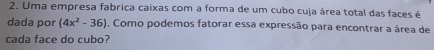 Uma empresa fabrica caixas com a forma de um cubo cuja área total das faces é 
dada por (4x^2-36) , Como podemos fatorar essa expressão para encontrar a área de 
cada face do cubo?