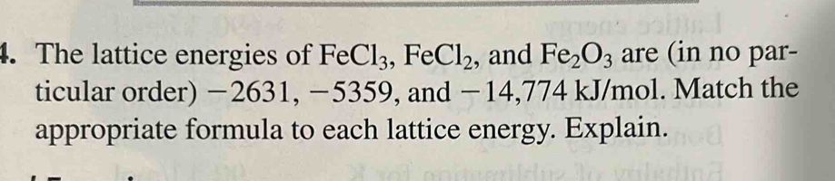 The lattice energies of FeCl_3, FeCl_2 , and Fe_2O_3 are (in no par- 
ticular order) −2631, −5359, and −14,774 kJ/mol. Match the 
appropriate formula to each lattice energy. Explain.