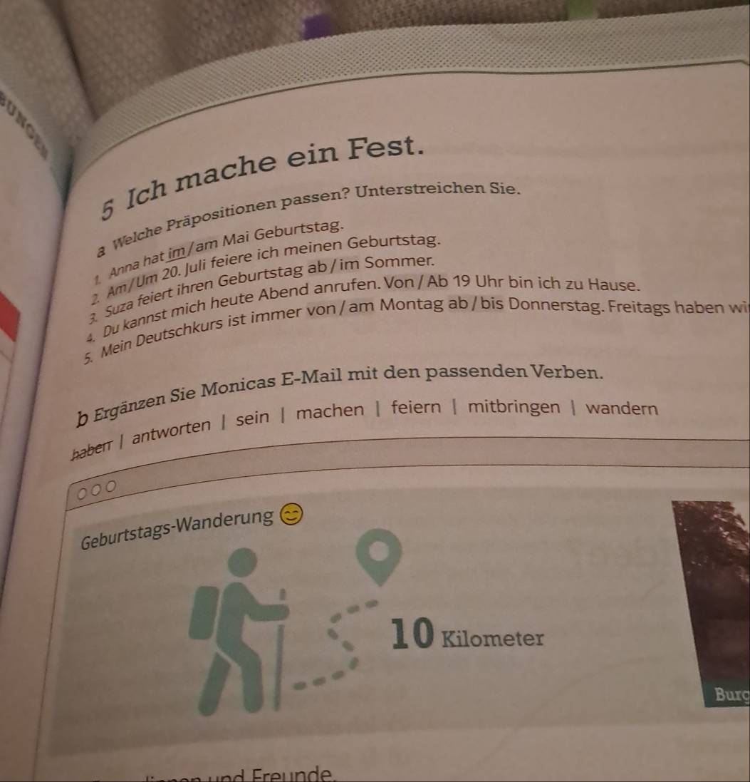 Ich mache ein Fest.
a Welche Präpositionen passen? Unterstreichen Sie.
Anna hat im/am Mai Geburtstag.
2. Am/Um 20. Juli feiere ich meinen Geburtstag.
3. Suza feiert ihren Geburtstag ab / im Sommer.
4, Du kannst mich heute Abend anrufen. Von / Ab 19 Uhr bin ich zu Hause.
5. Mein Deutschkurs ist immer von / am Montag ab/ bis Donnerstag. Freitags haben wi
b Ergänzen Sie Monicas E-Mail mit den passenden Verben.
haber | antworten | sein | machen | feiern | mitbringen | wandern
Geburtstags-Wanderung
10 Kilometer
Burg