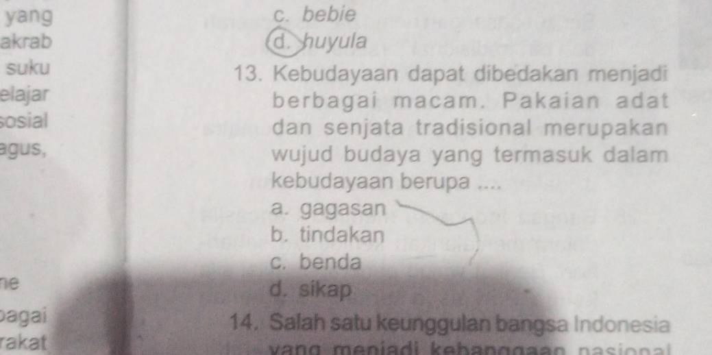 yang c. bebie
akrab d. huyula
suku 13. Kebudayaan dapat dibedakan menjadi
elajar berbagai macam. Pakaian adat
osial dan senjata tradisional merupakan
agus, wujud budaya yang termasuk dalam
kebudayaan berupa ....
a. gagasan
b. tindakan
c. benda
e
d. sikap
bagai 14. Salah satu keunggulan bangsa Indonesia
rakat