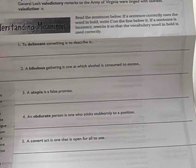 General Lee's valedictory remarks to the Army of Virginia were tinged with sadness. 
valediction n 
Read the sentences below. If a sentence correctly uses the 
word in bold, write Con the line below it. If a sentence is 
erstanding Meanings incorrect, rewrite it so that the vocabulary word in bold is 
used correctly. 
1. To delineate something is to describe it. 
_ 
_ 
2. A bibulous gathering is one at which alcohol is consumed to excess. 
_ 
_ 
1 3. A utopia is a false promise. 
_ 
_ 
_ 
R 
_ 
4. An obdurate person is one who sticks stubbornly to a position, 
te 
_ 
gue 
_ 
urn 
_ 
5. A covert act is one that is open for all to see. 
cB 
_ 
_ 
hist