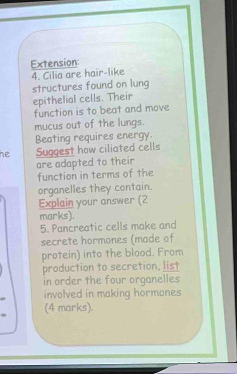 Extension: 
4. Cilia are hair-like 
structures found on lung 
epithelial cells. Their 
function is to beat and move 
mucus out of the lungs. 
Beating requires energy. 
he Suggest how ciliated cells 
are adapted to their 
function in terms of the 
organelles they contain. 
Explain your answer (2 
marks). 
5. Pancreatic cells make and 
secrete hormones (made of 
protein) into the blood. From 
production to secretion, list 
in order the four organelles 
involved in making hormones 
(4 marks).