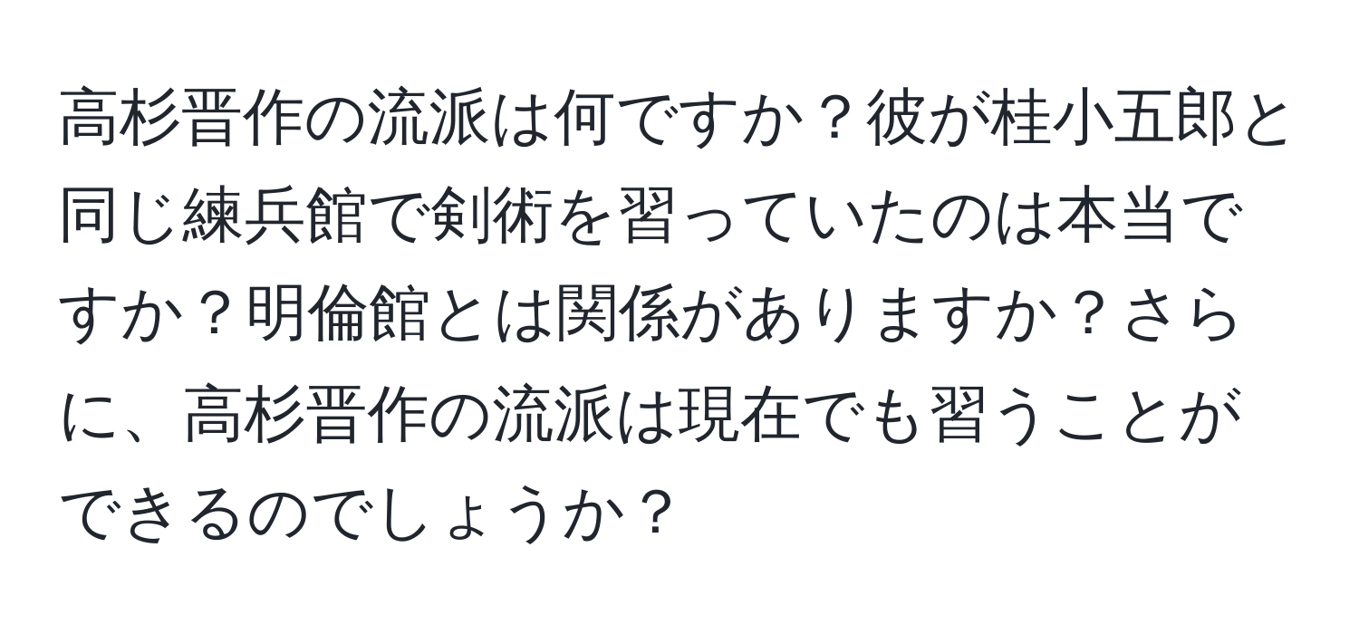 高杉晋作の流派は何ですか？彼が桂小五郎と同じ練兵館で剣術を習っていたのは本当ですか？明倫館とは関係がありますか？さらに、高杉晋作の流派は現在でも習うことができるのでしょうか？