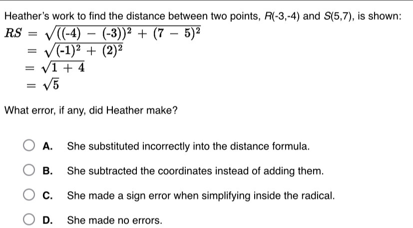 Heather's work to find the distance between two points, R(-3,-4) and S(5,7) , is shown:
RS=sqrt(((-4)-(-3))^2)+(7-5)^2
=sqrt((-1)^2)+(2)^2
=sqrt(1+4)
=sqrt(5)
What error, if any, did Heather make?
A. She substituted incorrectly into the distance formula.
B. She subtracted the coordinates instead of adding them.
C. She made a sign error when simplifying inside the radical.
D. She made no errors.