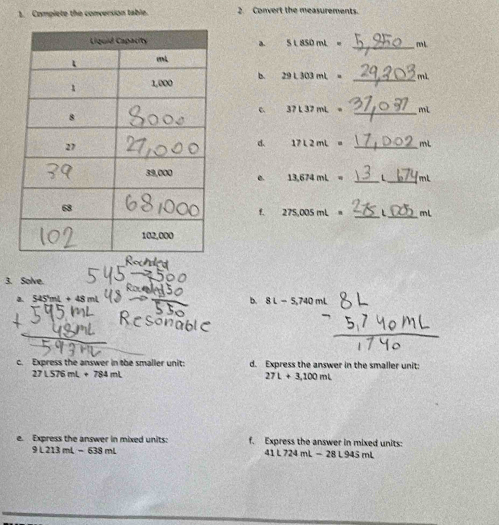 Complete the conversion table. 2. Convert the measurements. 
_ mL. 
a. L850ml=
b、 29L303mL= _ mL
C 37L37mL= _ 
mL
d. 17L2mL= _ mL
__ mL
e. 13,674mL=
f. 275,005mL= _ L _ mL
3. Solve. 
2. 545mL+48mL
b. SL-5,740ml
c. Express the answer in the smaller unit: d. Express the answer in the smaller unit:
27L576mL+784mL
27L+3,100mL
e. Express the answer in mixed units: f. Express the answer in mixed units:
9L213mL-638mL
41L724mL-28L945mL