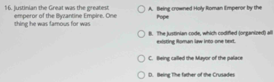 Justinian the Great was the greatest A. Being crowned Holy Roman Emperor by the
emperor of the Byzantine Empire. One Pope
thing he was famous for was
B. The justinian code, which codified (organized) all
existing Roman law into one text.
C. Being called the Mayor of the palace
D. Being The father of the Crusades