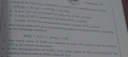 Exarciso 1.9
1. Which of the following statements is correct for the equation shown herell
a, ó g of 4NH_3(g)+5O_2(g)to 4NO(g)+6H_2O(g) H_2O are produced for every 4 g o NH_3 reacted.
b. 1 mole of NO is produced per mole of NH_3 reacted.
c. 2 moles of NO are produced for every 3 moles of O_2 reacted
2. How many moles of H_2O are required to produce 4.5 moles of HNO_3 according
to the following reaction?
3NO_2+H_2Oto 2HNO_3+NO
3. How many moles of CaO are needed to react with excess water to produce
370 g of calcium hydroxide?
4. In the decomposition of KClO_3 , how many moles of KCI are formed in the
reaction that produces 0.05 moles of O.?