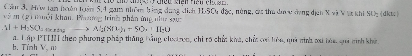 kh cio tu được ở điều kiện tiểu chuan. 
Câu 3. Hòa tan hoàn toàn 5, 4 gam nhôm bảng dung dịch H_2SO_4 4 đặc, nóng, dư thu được dung dịch X và V lít khí SO_2 (đktc) 
và m (g) muối khan. Phương trình phản ứng như sau:
Al+H_2SO_4 đǎc,nóng Al_2(SO_4)_3+SO_2+H_2O
a. Lập PTHH theo phương pháp thăng bằng electron, chỉ rõ chất khử, chất oxi hóa, quá trình oxi hóa, quá trình khử. 
b. Tính V, m