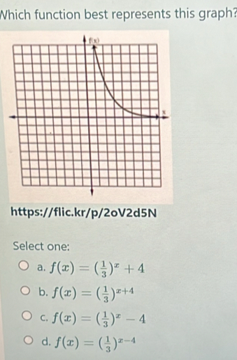 Which function best represents this graph?
https://flic.kr/p/2oV2d5N
Select one:
a. f(x)=( 1/3 )^x+4
b. f(x)=( 1/3 )^x+4
C. f(x)=( 1/3 )^x-4
d. f(x)=( 1/3 )^x-4