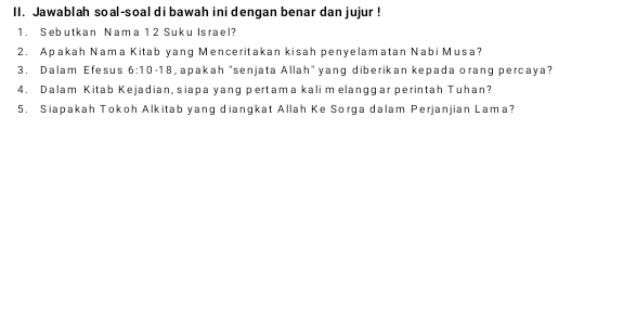 Jawablah soal-soal di bawah ini dengan benar dan jujur ! 
1. Sebutkan Nama 1 2 Suku Israel? 
2. Apakah Nama Kitab yang Menceritakan kisah penyelamatan Nabi Musa? 
3. Dalam Efesus 6:10 18, apakah "senjata Allah" yang diberikan kepada orang percaya? 
4. Dalam Kitab Kejadian, siapa yang pertama kali m elanggar perintah Tuhan? 
5. Siapakah Tokoh Alkitab yang diangkat Allah Ke Sorga dalam Perjanjian Lama?