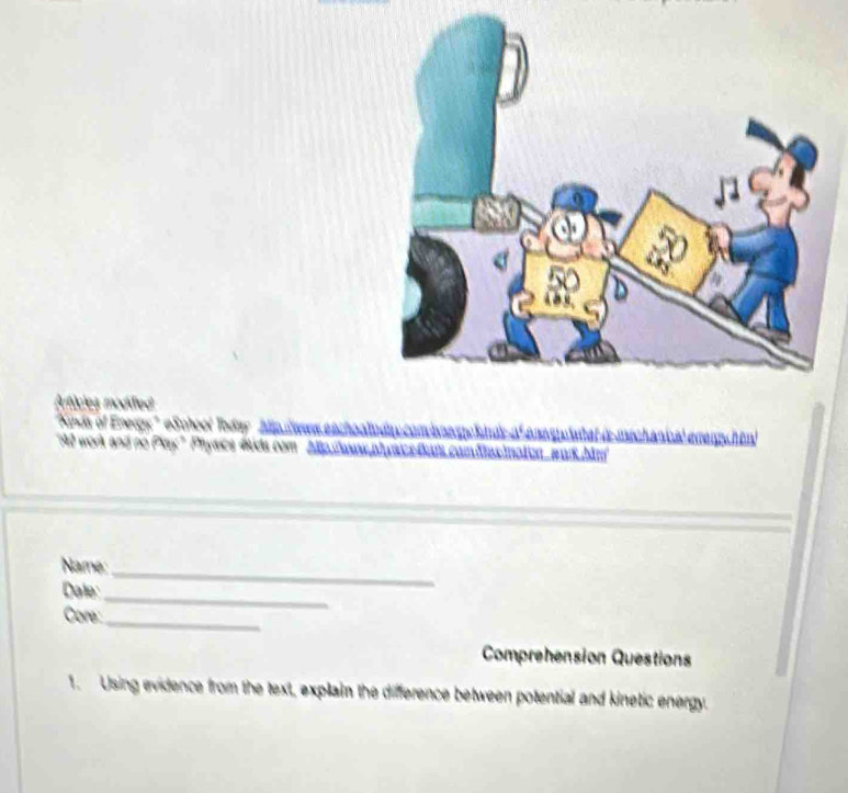 Arficles modifled 
' Kosds of Enegy'' eSchool Today Allp Waean 
4 work and no Play" Phyasce tida com 2lp Tea 
Name:_ 
Dale: 
Core:_ 
_ 
Comprehension Questions 
1. Using evidence from the text, explain the difference between potential and kinetic energy.