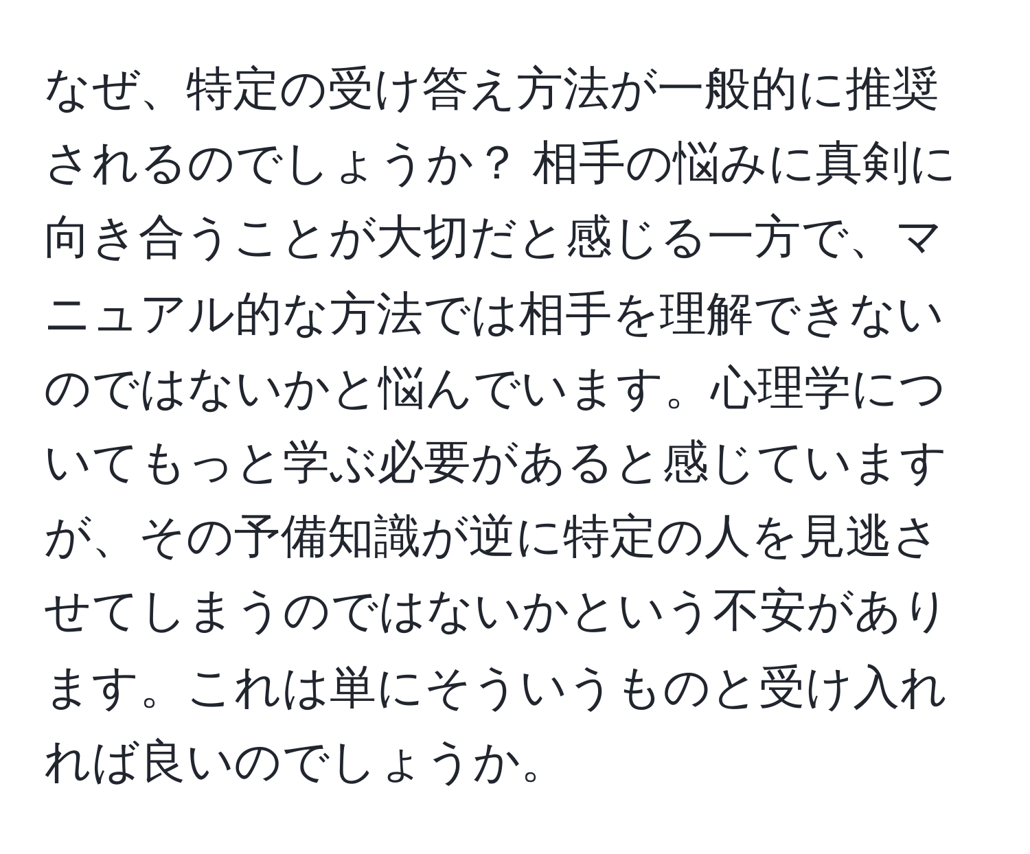 なぜ、特定の受け答え方法が一般的に推奨されるのでしょうか？ 相手の悩みに真剣に向き合うことが大切だと感じる一方で、マニュアル的な方法では相手を理解できないのではないかと悩んでいます。心理学についてもっと学ぶ必要があると感じていますが、その予備知識が逆に特定の人を見逃させてしまうのではないかという不安があります。これは単にそういうものと受け入れれば良いのでしょうか。