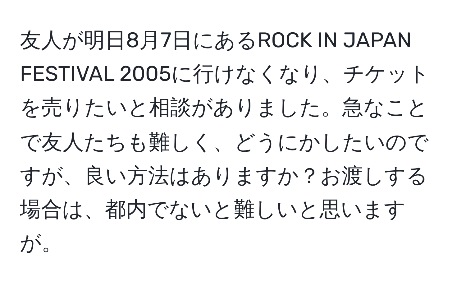 友人が明日8月7日にあるROCK IN JAPAN FESTIVAL 2005に行けなくなり、チケットを売りたいと相談がありました。急なことで友人たちも難しく、どうにかしたいのですが、良い方法はありますか？お渡しする場合は、都内でないと難しいと思いますが。