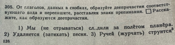 Ог глаголов, данннх в скобках, образуйτе дееπричасτηя сооτвеτст- 
вуюошего вида н πереπншите, расставля знакн препинания. Paccka- 
жите, κак образуюΤся деепричастия. 
l) Мы не отрываться) слдили за πолетом планера 
2) Удаляется (затнхать) песня. 3) Ручей (журчать) струнтся 
138