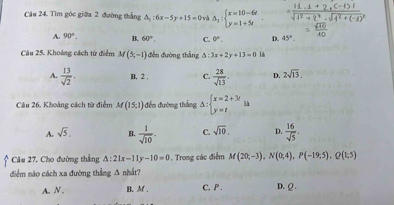 Tìm góc giữa 2 đường thẳng △ _1:6x-5y+15=0 và △ _2:beginarrayl x=10-6t y=1+5tendarray.
A. 90°.
B. 60°. C. 0°. D. 45°. 
Câu 25. Khoảng cách từ điểm M(5;-1) đến đường thẳng △ :3x+2y+13=0 là
A.  13/sqrt(2) .  28/sqrt(13) . D. 2sqrt(13).
B. 2. C.
Câu 26. Khoảng cách từ điểm M(15;1) đến đường thẳng Delta :beginarrayl x=2+3t y=tendarray. là
A. sqrt(5). B.  1/sqrt(10) . C. sqrt(10). D.  16/sqrt(5) . 
Câu 27. Cho đường thẳng △ :21x-11y-10=0. Trong các điểm M(20;-3), N(0;4), P(-19;5), Q(1;5)
diểm nào cách xa đường thẳng △ nhhat at ?
A. N. B. M. C. P. D. Ω.