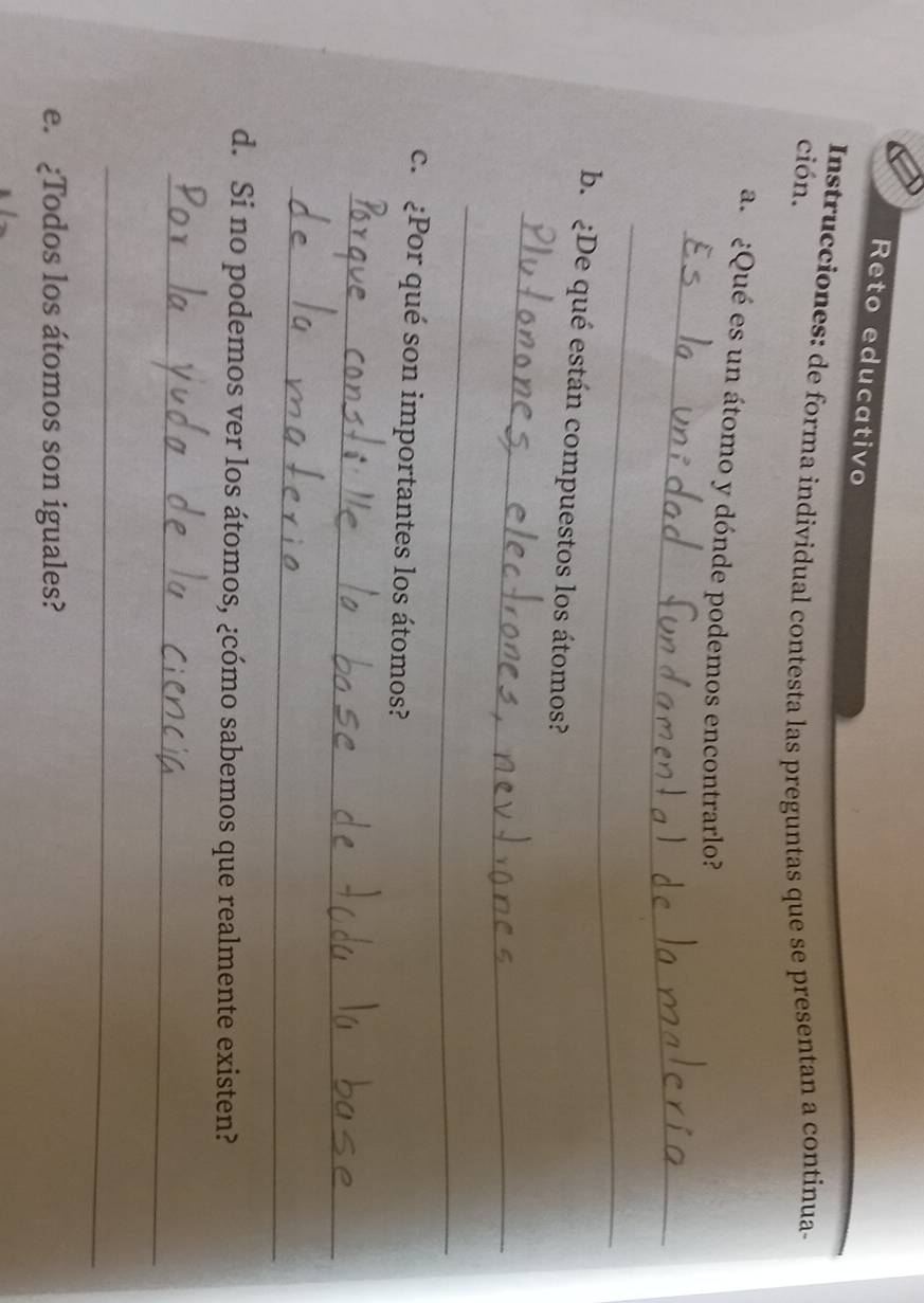 Reto educativo 
Instrucciones: de forma individual contesta las preguntas que se presentan a continua- 
ción. 
_ 
a. ¿Qué es un átomo y dónde podemos encontrarlo? 
_ 
b. ¿De qué están compuestos los átomos? 
_ 
_ 
c. ¿Por qué son importantes los átomos? 
_ 
_ 
d. Si no podemos ver los átomos, ¿cómo sabemos que realmente existen? 
_ 
_ 
e. ¿Todos los átomos son iguales?