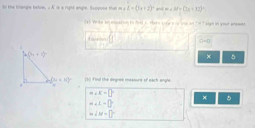 In the triangle below, ∠ K is a right angle. Suppose that m∠ L=(5x+2)^circ  and m∠ M=(2x+32)^circ ,
(a) Write an equation to find s. Make sure you use an "-' sign in your answer.
Equation
□ =□
×
(b) Find the degree measure of each angle.
m∠ K=□°
× s
m∠ L=□°
m∠ M=□°